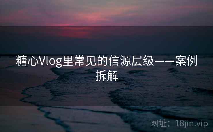 糖心Vlog里常见的信源层级——案例拆解