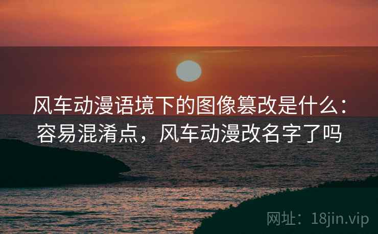 风车动漫语境下的图像篡改是什么：容易混淆点，风车动漫改名字了吗