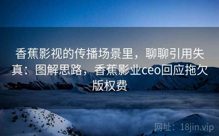 香蕉影视的传播场景里，聊聊引用失真：图解思路，香蕉影业ceo回应拖欠版权费