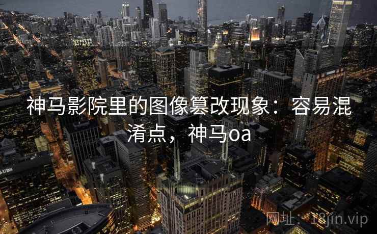 神马影院里的图像篡改现象：容易混淆点，神马oa