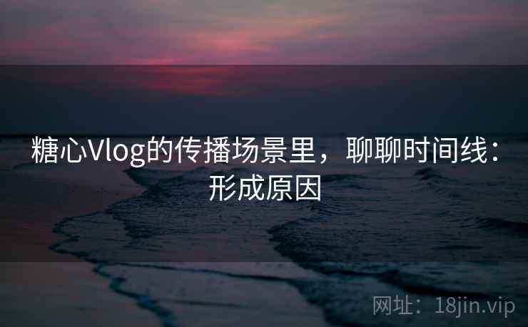糖心Vlog的传播场景里，聊聊时间线：形成原因