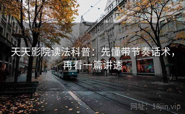 天天影院读法科普：先懂带节奏话术，再看一篇讲透