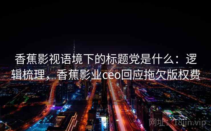 香蕉影视语境下的标题党是什么：逻辑梳理，香蕉影业ceo回应拖欠版权费