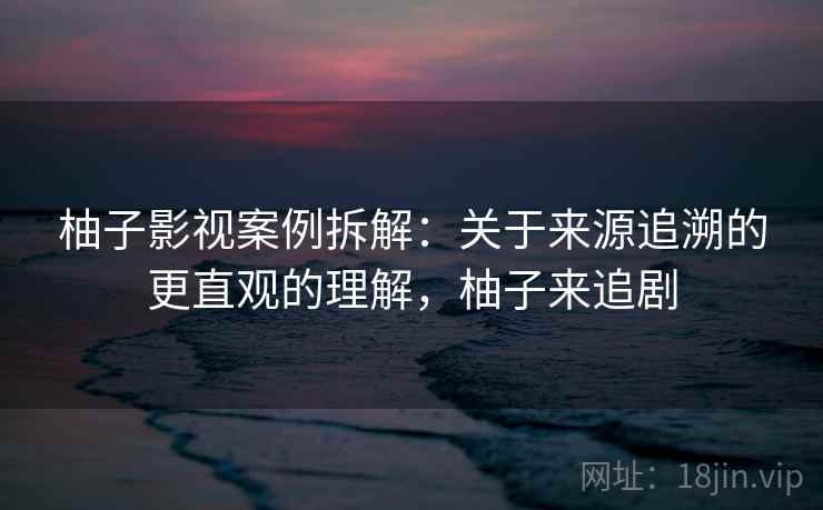 柚子影视案例拆解：关于来源追溯的更直观的理解，柚子来追剧