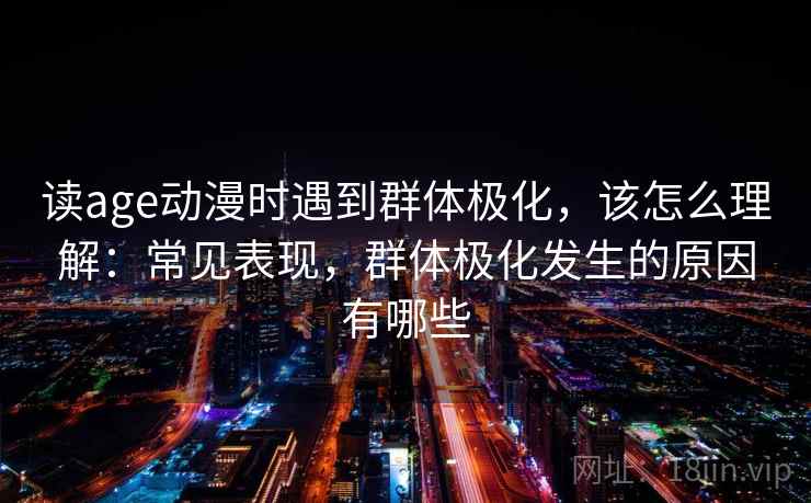 读age动漫时遇到群体极化，该怎么理解：常见表现，群体极化发生的原因有哪些