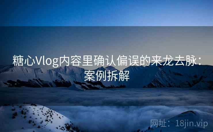 糖心Vlog内容里确认偏误的来龙去脉：案例拆解