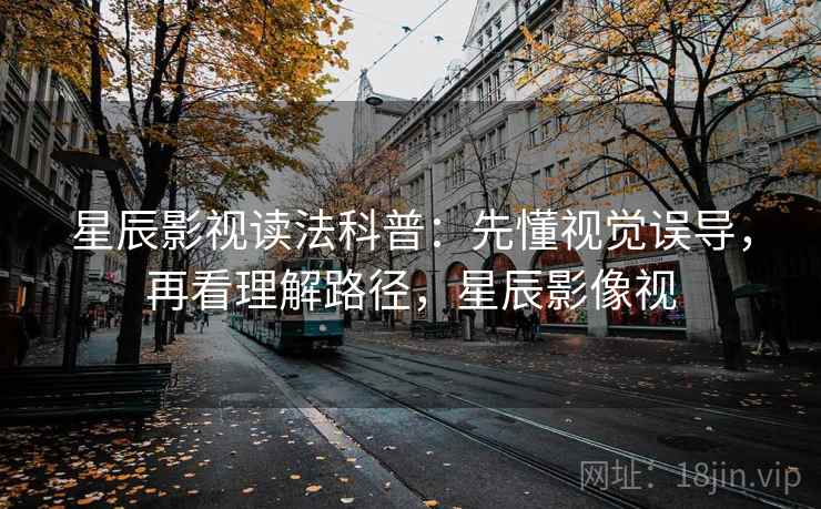 星辰影视读法科普：先懂视觉误导，再看理解路径，星辰影像视