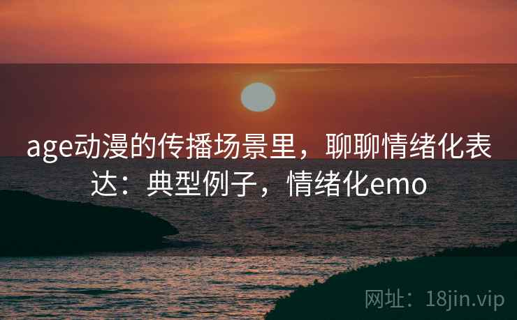 age动漫的传播场景里，聊聊情绪化表达：典型例子，情绪化emo