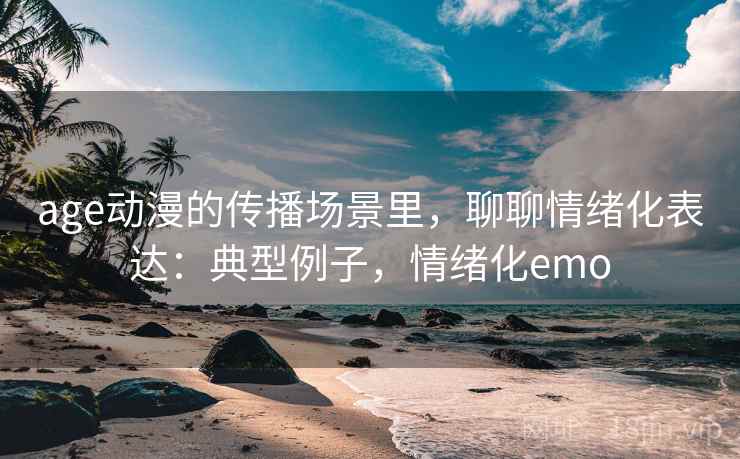 age动漫的传播场景里，聊聊情绪化表达：典型例子，情绪化emo