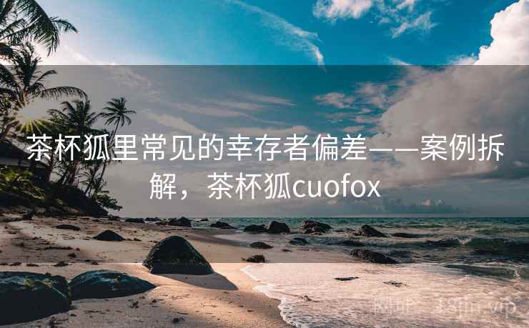 茶杯狐里常见的幸存者偏差——案例拆解，茶杯狐cuofox