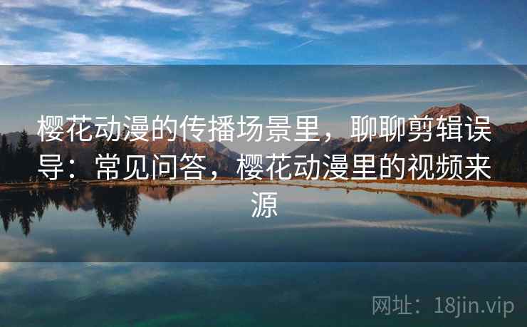 樱花动漫的传播场景里，聊聊剪辑误导：常见问答，樱花动漫里的视频来源