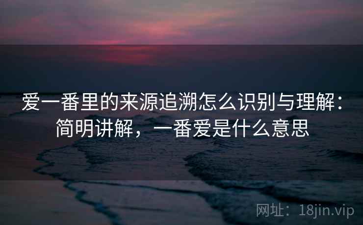 爱一番里的来源追溯怎么识别与理解:简明讲解,一番爱是什么意思 爱一番里的来源追溯怎么识别与理解:简明讲解,一番爱是什么意思