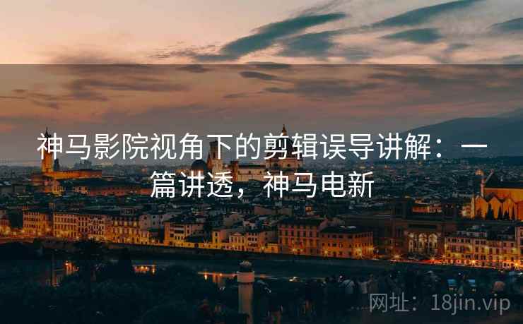 神马影院视角下的剪辑误导讲解：一篇讲透，神马电新