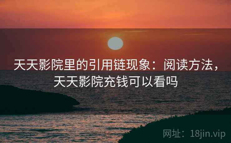 天天影院里的引用链现象:阅读方法,天天影院充钱可以看吗 天天影院里的引用链现象:阅读方法,天天影院充钱可以看吗