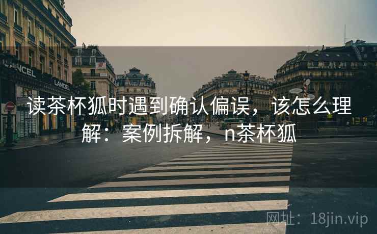读茶杯狐时遇到确认偏误，该怎么理解：案例拆解，n茶杯狐