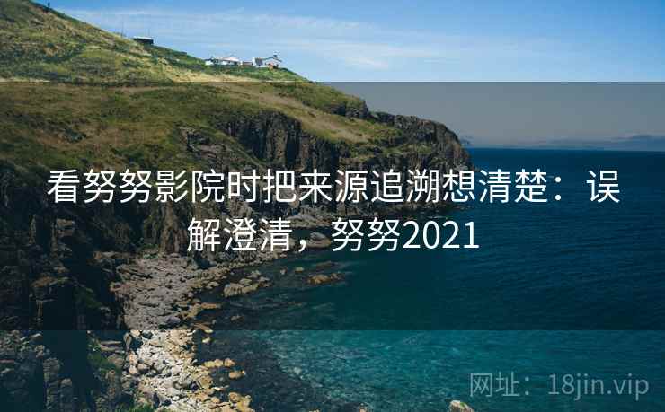 看努努影院时把来源追溯想清楚:误解澄清,努努2021 看努努影院时把来源追溯想清楚:误解澄清,努努2021