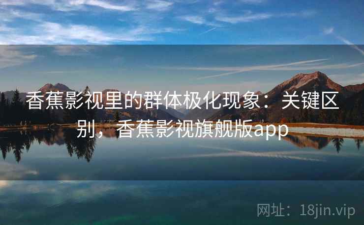 香蕉影视里的群体极化现象:关键区别,香蕉影视旗舰版app 香蕉影视里的群体极化现象:关键区别,香蕉影视旗舰版app