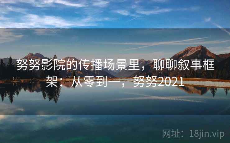 努努影院的传播场景里,聊聊叙事框架:从零到一,努努2021 努努影院的传播场景里,聊聊叙事框架:从零到一,努努2021