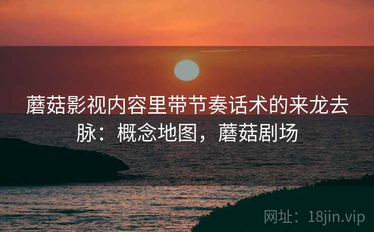 蘑菇影视内容里带节奏话术的来龙去脉：概念地图，蘑菇剧场
