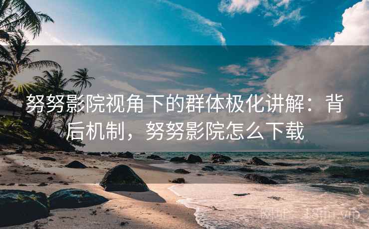 努努影院视角下的群体极化讲解：背后机制，努努影院怎么下载
