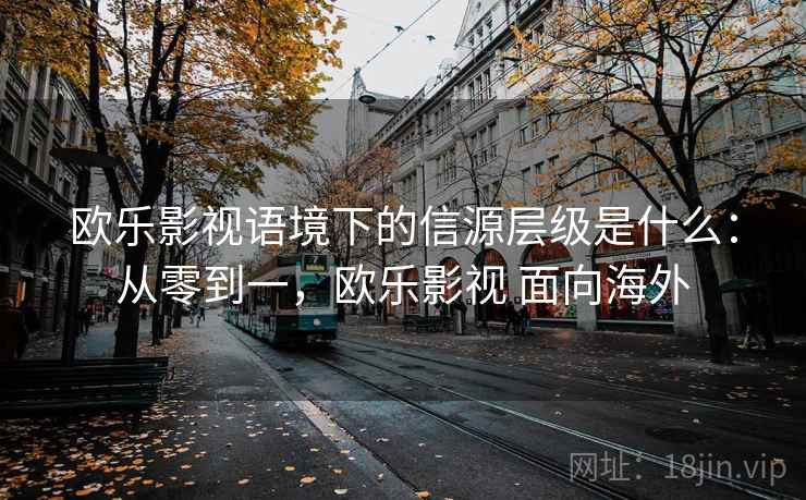 欧乐影视语境下的信源层级是什么：从零到一，欧乐影视 面向海外