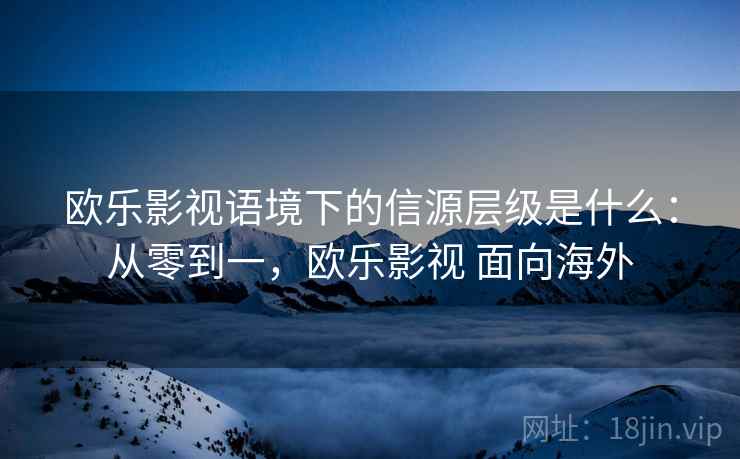 欧乐影视语境下的信源层级是什么：从零到一，欧乐影视 面向海外