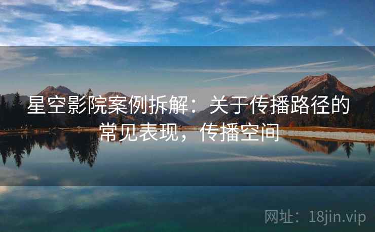 星空影院案例拆解：关于传播路径的常见表现，传播空间