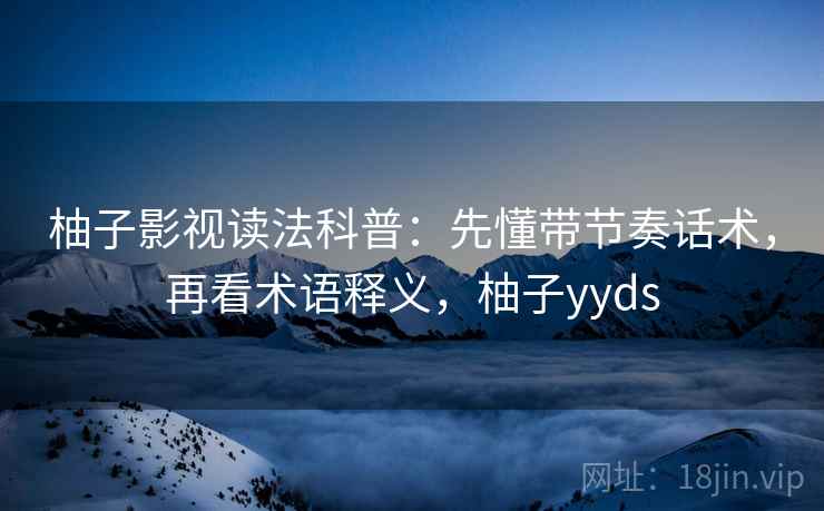 柚子影视读法科普：先懂带节奏话术，再看术语释义，柚子yyds