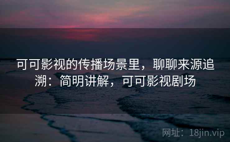 可可影视的传播场景里，聊聊来源追溯：简明讲解，可可影视剧场