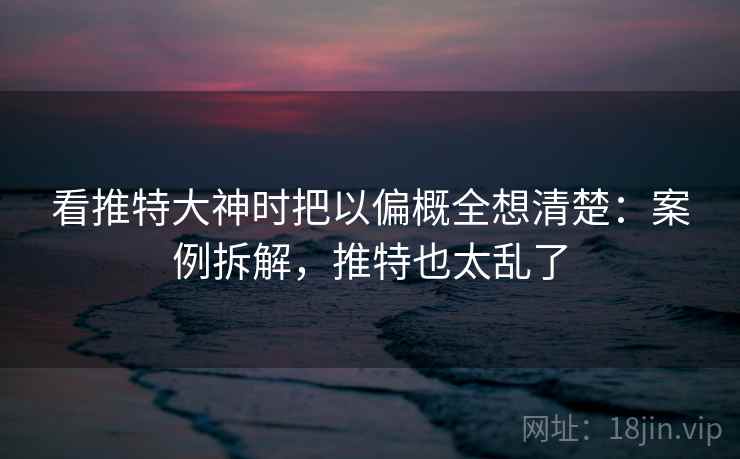 看推特大神时把以偏概全想清楚：案例拆解，推特也太乱了