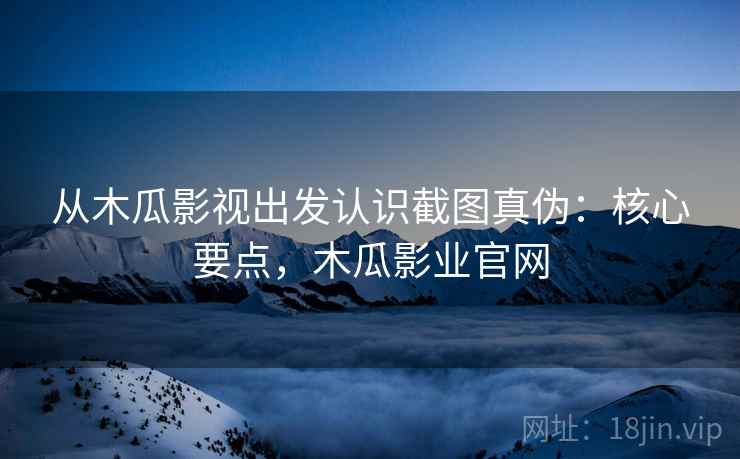 从木瓜影视出发认识截图真伪：核心要点，木瓜影业官网