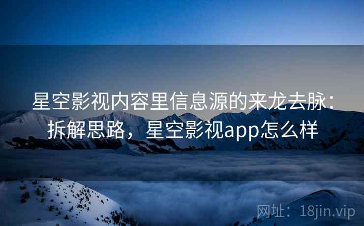星空影视内容里信息源的来龙去脉：拆解思路，星空影视app怎么样