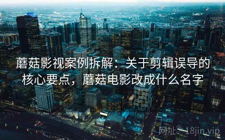蘑菇影视案例拆解：关于剪辑误导的核心要点，蘑菇电影改成什么名字