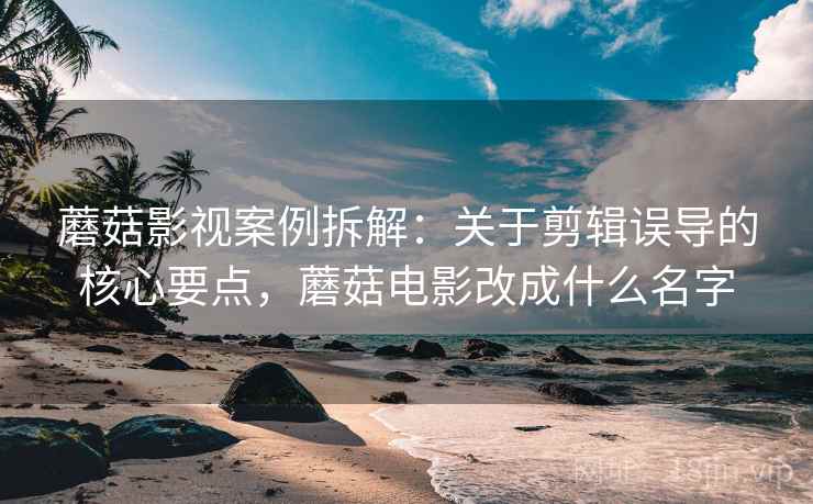 蘑菇影视案例拆解：关于剪辑误导的核心要点，蘑菇电影改成什么名字
