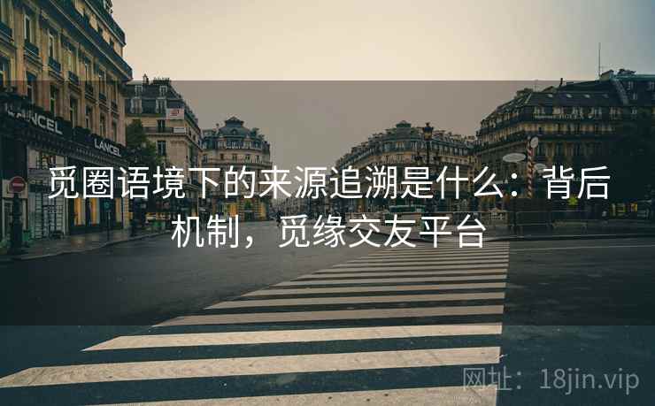 觅圈语境下的来源追溯是什么：背后机制，觅缘交友平台