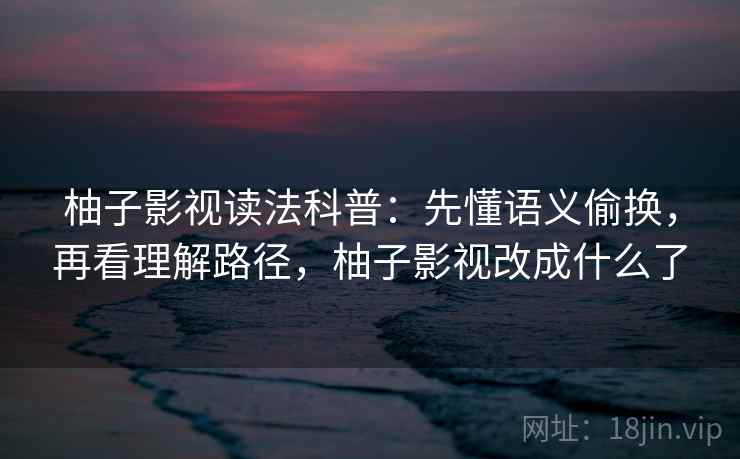 柚子影视读法科普：先懂语义偷换，再看理解路径，柚子影视改成什么了