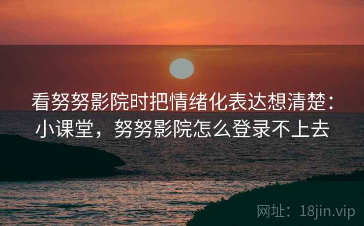 看努努影院时把情绪化表达想清楚：小课堂，努努影院怎么登录不上去