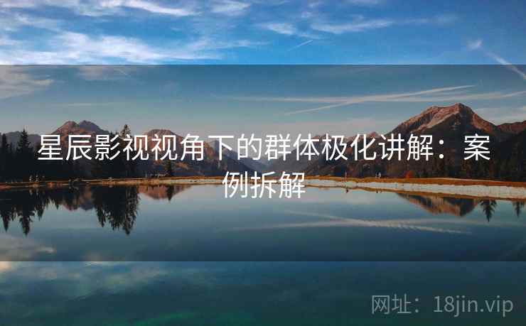 星辰影视视角下的群体极化讲解:案例拆解 星辰影视视角下的群体极化讲解:案例拆解
