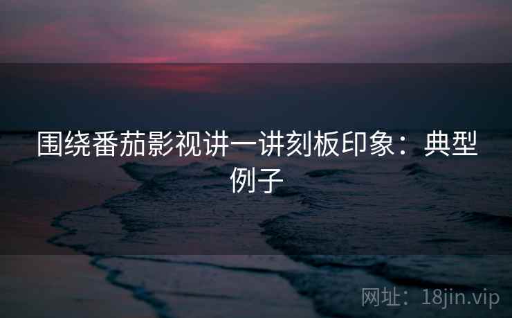 围绕番茄影视讲一讲刻板印象:典型例子 围绕番茄影视讲一讲刻板印象:典型例子