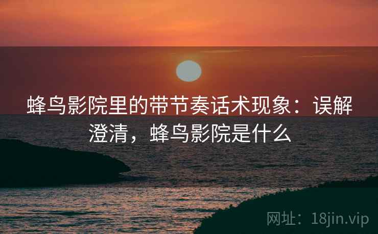 蜂鸟影院里的带节奏话术现象：误解澄清，蜂鸟影院是什么