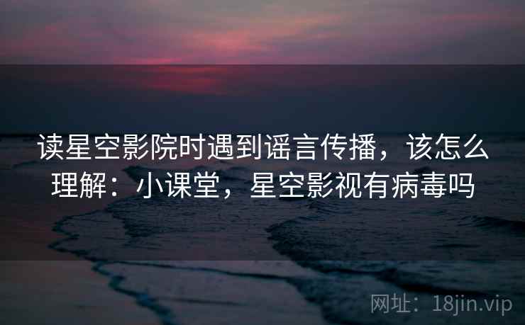 读星空影院时遇到谣言传播，该怎么理解：小课堂，星空影视有病毒吗
